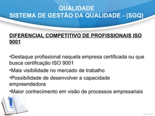 QUALIDADE
SISTEMA DE GESTÃO DA QUALIDADE - (SGQ)
DIFERENCIAL COMPETITIVO DE PROFISSIONAIS ISO
9001
•Destaque profissional naquela empresa certificada ou que
busca certificação ISO 9001
•Mais visibilidade no mercado de trabalho
•Possibilidade de desenvolver a capacidade
empreendedora
•Maior conhecimento em visão de processos empresariais
 