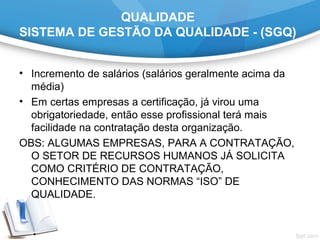 QUALIDADE
SISTEMA DE GESTÃO DA QUALIDADE - (SGQ)
• Incremento de salários (salários geralmente acima da
média)
• Em certas empresas a certificação, já virou uma
obrigatoriedade, então esse profissional terá mais
facilidade na contratação desta organização.
OBS: ALGUMAS EMPRESAS, PARA A CONTRATAÇÃO,
O SETOR DE RECURSOS HUMANOS JÁ SOLICITA
COMO CRITÉRIO DE CONTRATAÇÃO,
CONHECIMENTO DAS NORMAS “ISO” DE
QUALIDADE.
 
