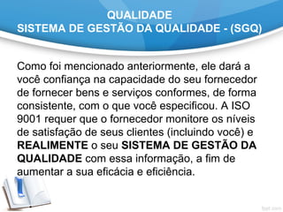 QUALIDADE
SISTEMA DE GESTÃO DA QUALIDADE - (SGQ)
Como foi mencionado anteriormente, ele dará a 
você confiança na capacidade do seu fornecedor 
de fornecer bens e serviços conformes, de forma 
consistente, com o que você especificou. A ISO 
9001 requer que o fornecedor monitore os níveis 
de satisfação de seus clientes (incluindo você) e 
REALIMENTE o seu SISTEMA DE GESTÃO DA
QUALIDADE com essa informação, a fim de 
aumentar a sua eficácia e eficiência.
 