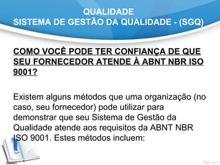 QUALIDADE
SISTEMA DE GESTÃO DA QUALIDADE - (SGQ)
COMO VOCÊ PODE TER CONFIANÇA DE QUE
SEU FORNECEDOR ATENDE À ABNT NBR ISO
9001?
 
Existem alguns métodos que uma organização (no 
caso, seu fornecedor) pode utilizar para 
demonstrar que seu Sistema de Gestão da 
Qualidade atende aos requisitos da ABNT NBR 
ISO 9001. Estes métodos incluem:
 
