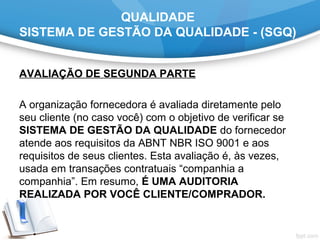 QUALIDADE
SISTEMA DE GESTÃO DA QUALIDADE - (SGQ)
AVALIAÇÃO DE SEGUNDA PARTE 
 
A organização fornecedora é avaliada diretamente pelo 
seu cliente (no caso você) com o objetivo de verificar se 
SISTEMA DE GESTÃO DA QUALIDADE do fornecedor 
atende aos requisitos da ABNT NBR ISO 9001 e aos 
requisitos de seus clientes. Esta avaliação é, às vezes, 
usada em transações contratuais “companhia a 
companhia”. Em resumo, É UMA AUDITORIA
REALIZADA POR VOCÊ CLIENTE/COMPRADOR.
 
