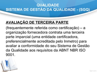 QUALIDADE
SISTEMA DE GESTÃO DA QUALIDADE - (SGQ)
AVALIAÇÃO DE TERCEIRA PARTE
(frequentemente referida como certificação) – a 
organização fornecedora contrata uma terceira 
parte imparcial (uma entidade certificadora, 
preferencialmente acreditada pelo Inmetro) para 
avaliar a conformidade do seu Sistema de Gestão 
da Qualidade aos requisitos da ABNT NBR ISO 
9001. 
 