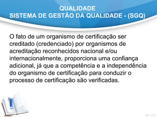 QUALIDADE
SISTEMA DE GESTÃO DA QUALIDADE - (SGQ)
O fato de um organismo de certificação ser 
creditado (credenciado) por organismos de 
acreditação reconhecidos nacional e/ou 
internacionalmente, proporciona uma confiança 
adicional, já que a competência e a independência 
do organismo de certificação para conduzir o 
processo de certificação são verificadas.
 