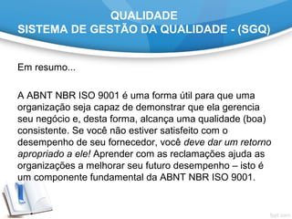QUALIDADE
SISTEMA DE GESTÃO DA QUALIDADE - (SGQ)
Em resumo...
A ABNT NBR ISO 9001 é uma forma útil para que uma
organização seja capaz de demonstrar que ela gerencia
seu negócio e, desta forma, alcança uma qualidade (boa)
consistente. Se você não estiver satisfeito com o
desempenho de seu fornecedor, você deve dar um retorno
apropriado a ele! Aprender com as reclamações ajuda as
organizações a melhorar seu futuro desempenho – isto é
um componente fundamental da ABNT NBR ISO 9001.
 