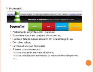 Seguranet: Participação de professores  e alunos; Fomentou a procura conjunta de respostas; Colocou determinados assuntos em discussão pública; Derrubou mitos; Levou a discussão para casa; Alterou comportamentos: Maior procura de Anti-vírus e Firewalls; Maior consciência da necessidade de protecção dos dados pessoais. … 