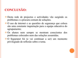 Desta rede de projectos e actividades vão surgindo os problemas e a procura comum de soluções. O uso da internet e as questões de segurança que coloca são uma constante inquietação para a equipa educativa do agrupamento; Os alunos nem sempre se mostram conscientes dos problemas colocados nem das soluções assumidas. O Seguranet foi (e vai continuar a ser) um momento privilegiado de reflexão sobre o tema. CONCLUSÃO: 