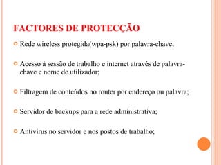 FACTORES DE PROTECÇÃO Rede wireless protegida(wpa-psk) por palavra-chave; Acesso à sessão de trabalho e internet através de palavra-chave e nome de utilizador; Filtragem de conteúdos no router por endereço ou palavra; Servidor de backups para a rede administrativa; Antivírus no servidor e nos postos de trabalho; 
