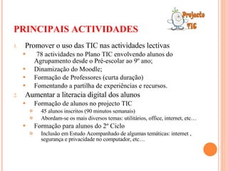 PRINCIPAIS ACTIVIDADES Promover o uso das TIC nas actividades lectivas 78 actividades no Plano TIC envolvendo alunos do Agrupamento desde o Pré-escolar ao 9º ano; Dinamização do Moodle; Formação de Professores (curta duração) Fomentando a partilha de experiências e recursos. Aumentar a literacia digital dos alunos Formação de alunos no projecto TIC  45 alunos inscritos (90 minutos semanais) Abordam-se os mais diversos temas: utilitários, office, internet, etc… Formação para alunos do 2º Ciclo Inclusão em Estudo Acompanhado de algumas temáticas: internet , segurança e privacidade no computador, etc… 