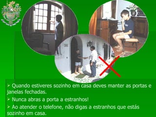 Quando estiveres sozinho em casa deves manter as portas e janelas fechadas. Nunca abras a porta a estranhos! Ao atender o telefone, não digas a estranhos que estás sozinho em casa. 