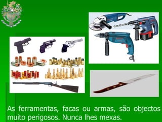 As ferramentas, facas ou armas, são objectos muito perigosos. Nunca lhes mexas. 