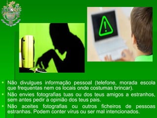 Não divulgues informação pessoal (telefone, morada escola que frequentas nem os locais onde costumas brincar). Não envies fotografias tuas ou dos teus amigos a estranhos, sem antes pedir a opinião dos teus pais. Não aceites fotografias ou outros ficheiros de pessoas estranhas. Podem conter vírus ou ser mal intencionados.  