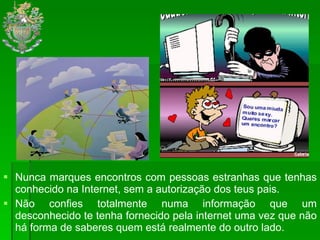 Nunca marques encontros com pessoas estranhas que tenhas conhecido na Internet, sem a autorização dos teus pais.  Não confies totalmente numa informação que um desconhecido te tenha fornecido pela internet uma vez que não há forma de saberes quem está realmente do outro lado.  