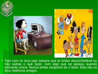 Fala com os teus pais sempre que te sintas desconfortável ou não saibas o que fazer, com algo que se passou quando estiveste online. Nunca sintas vergonha de o fazer. Eles são os teus melhores amigos.  