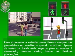 Para atravessar a estrada deves faze-lo sempre nas passadeiras ou semáforos quando existirem. Apesar de serem os locais mais seguros para atravessar é necessário, mesmo assim, tomar as devidas precauções. 