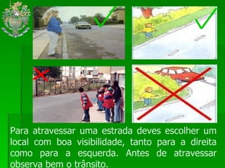 Para atravessar uma estrada deves escolher um local com boa visibilidade, tanto para a direita como para a esquerda. Antes de atravessar observa bem o trânsito.  
