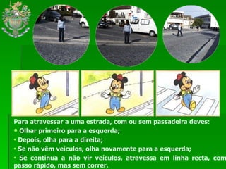 Para atravessar a uma estrada, com ou sem passadeira deves: Olhar primeiro para a esquerda; Depois, olha para a direita; Se não vêm veículos, olha novamente para a esquerda; Se continua a não vir veículos, atravessa em linha recta, com passo rápido, mas sem correr. 