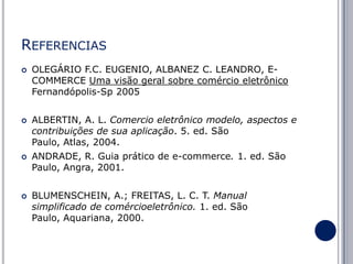 REFERENCIAS








OLEGÁRIO F.C. EUGENIO, ALBANEZ C. LEANDRO, ECOMMERCE Uma visão geral sobre comércio eletrônico
Fernandópolis-Sp 2005
ALBERTIN, A. L. Comercio eletrônico modelo, aspectos e
contribuições de sua aplicação. 5. ed. São
Paulo, Atlas, 2004.

ANDRADE, R. Guia prático de e-commerce. 1. ed. São
Paulo, Angra, 2001.
BLUMENSCHEIN, A.; FREITAS, L. C. T. Manual
simplificado de comércioeletrônico. 1. ed. São
Paulo, Aquariana, 2000.

 