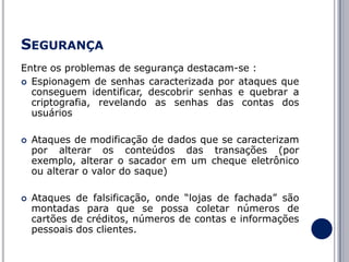 SEGURANÇA
Entre os problemas de segurança destacam-se :
 Espionagem de senhas caracterizada por ataques que
conseguem identificar, descobrir senhas e quebrar a
criptografia, revelando as senhas das contas dos
usuários




Ataques de modificação de dados que se caracterizam
por alterar os conteúdos das transações (por
exemplo, alterar o sacador em um cheque eletrônico
ou alterar o valor do saque)
Ataques de falsificação, onde “lojas de fachada” são
montadas para que se possa coletar números de
cartões de créditos, números de contas e informações
pessoais dos clientes.

 