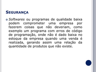 SEGURANÇA


Softwares ou programas de qualidade baixa
podem comprometer uma empresa por
fazerem coisas que não deveriam, como
exemplo um programa com erros de código
de programação, onde não é dado baixa no
estoque da empresa quando uma venda é
realizada, gerando assim uma relação da
quantidade de produtos que não existe.

 