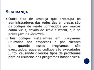 SEGURANÇA
Outro tipo de ameaça que preocupa os
administradores das redes das empresas são
os códigos de má-fé conhecidos por muitos
como vírus, cavalo de Tróia e worm, que se
propagam na internet.
 Tais códigos instalam-se em programas
utilizados nas empresas e por clientes
e,
quando
esses
programas
são
executados, aqueles códigos são executados
junto, causando diversos tipos de problemas
para os usuários dos programas hospedeiros.


 