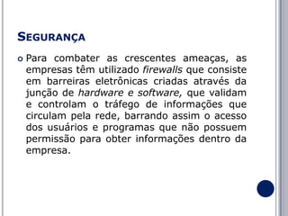 SEGURANÇA


Para combater as crescentes ameaças, as
empresas têm utilizado firewalls que consiste
em barreiras eletrônicas criadas através da
junção de hardware e software, que validam
e controlam o tráfego de informações que
circulam pela rede, barrando assim o acesso
dos usuários e programas que não possuem
permissão para obter informações dentro da
empresa.

 