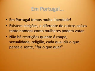 Em Portugal…
• Em Portugal temos muita liberdade!
• Existem eleições, e diferente de outros países
  tanto homens como mulheres podem votar.
• Não há restrições quanto á roupa,
  sexualidade, religião, cada qual diz o que
  pensa e sente, "faz o que quer".
 