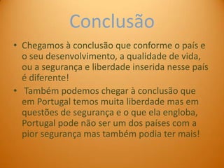Conclusão
• Chegamos à conclusão que conforme o país e
  o seu desenvolvimento, a qualidade de vida,
  ou a segurança e liberdade inserida nesse país
  é diferente!
• Também podemos chegar à conclusão que
  em Portugal temos muita liberdade mas em
  questões de segurança e o que ela engloba,
  Portugal pode não ser um dos países com a
  pior segurança mas também podia ter mais!
 