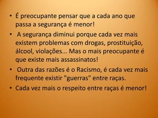 • É preocupante pensar que a cada ano que
  passa a segurança é menor!
• A segurança diminui porque cada vez mais
  existem problemas com drogas, prostituição,
  álcool, violações... Mas o mais preocupante é
  que existe mais assassinatos!
• Outra das razões é o Racismo, é cada vez mais
  frequente existir "guerras" entre raças.
• Cada vez mais o respeito entre raças é menor!
 