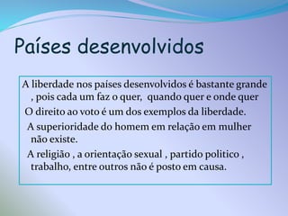 Países desenvolvidos
A liberdade nos países desenvolvidos é bastante grande
, pois cada um faz o quer, quando quer e onde quer
O direito ao voto é um dos exemplos da liberdade.
A superioridade do homem em relação em mulher
não existe.
A religião , a orientação sexual , partido politico ,
trabalho, entre outros não é posto em causa.

 