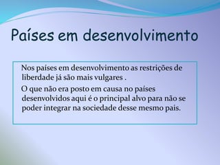 Países em desenvolvimento
Nos países em desenvolvimento as restrições de
liberdade já são mais vulgares .
O que não era posto em causa no países
desenvolvidos aqui é o principal alvo para não se
poder integrar na sociedade desse mesmo pais.

 