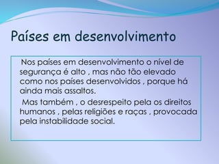 Países em desenvolvimento
Nos países em desenvolvimento o nível de
segurança é alto , mas não tão elevado
como nos países desenvolvidos , porque há
ainda mais assaltos.
Mas também , o desrespeito pela os direitos
humanos , pelas religiões e raças , provocada
pela instabilidade social.

 
