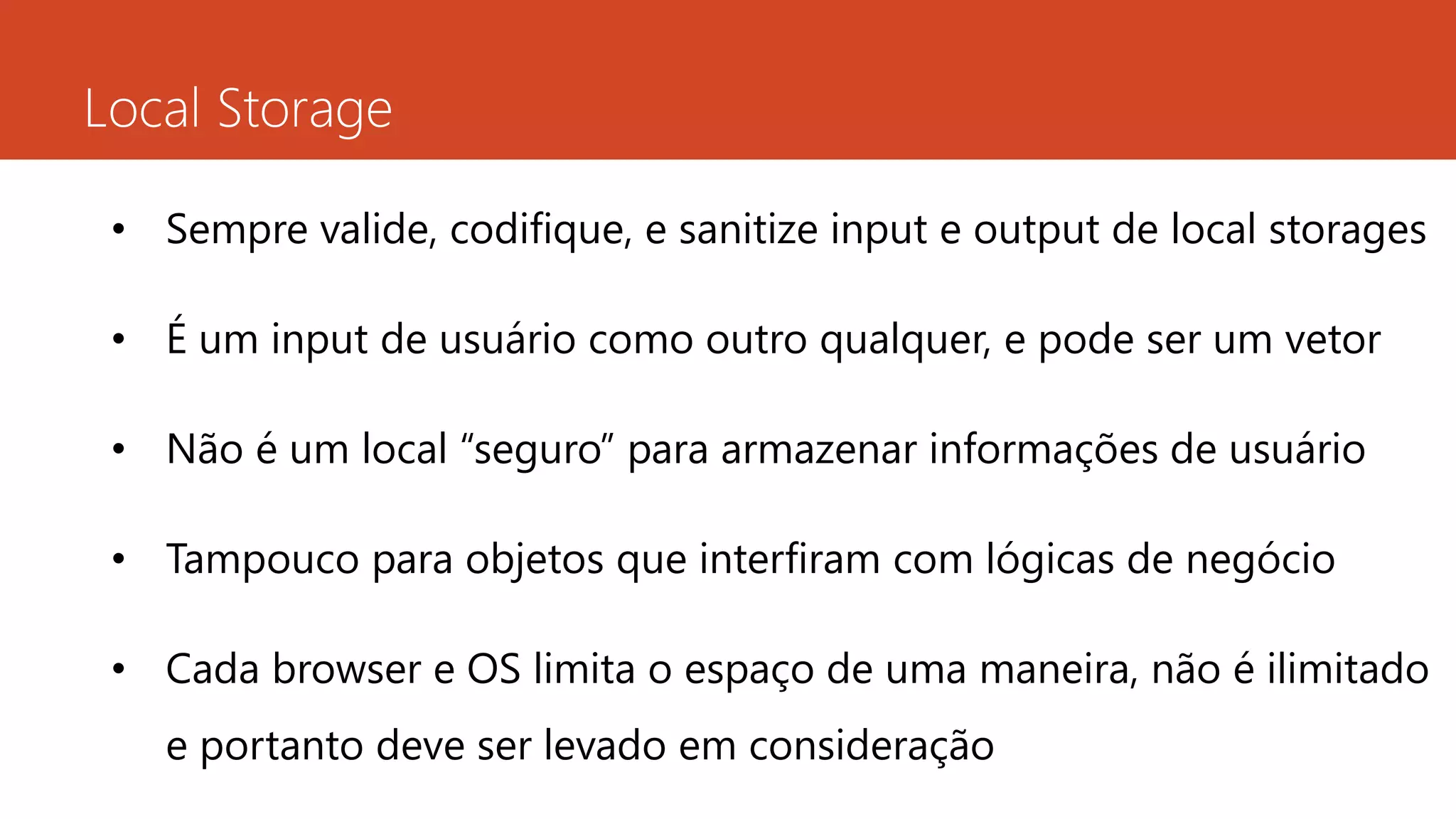 Local Storage
• Sempre valide, codifique, e sanitize input e output de local storages
• É um input de usuário como outro qualquer, e pode ser um vetor
• Não é um local “seguro” para armazenar informações de usuário
• Tampouco para objetos que interfiram com lógicas de negócio
• Cada browser e OS limita o espaço de uma maneira, não é ilimitado
e portanto deve ser levado em consideração
 