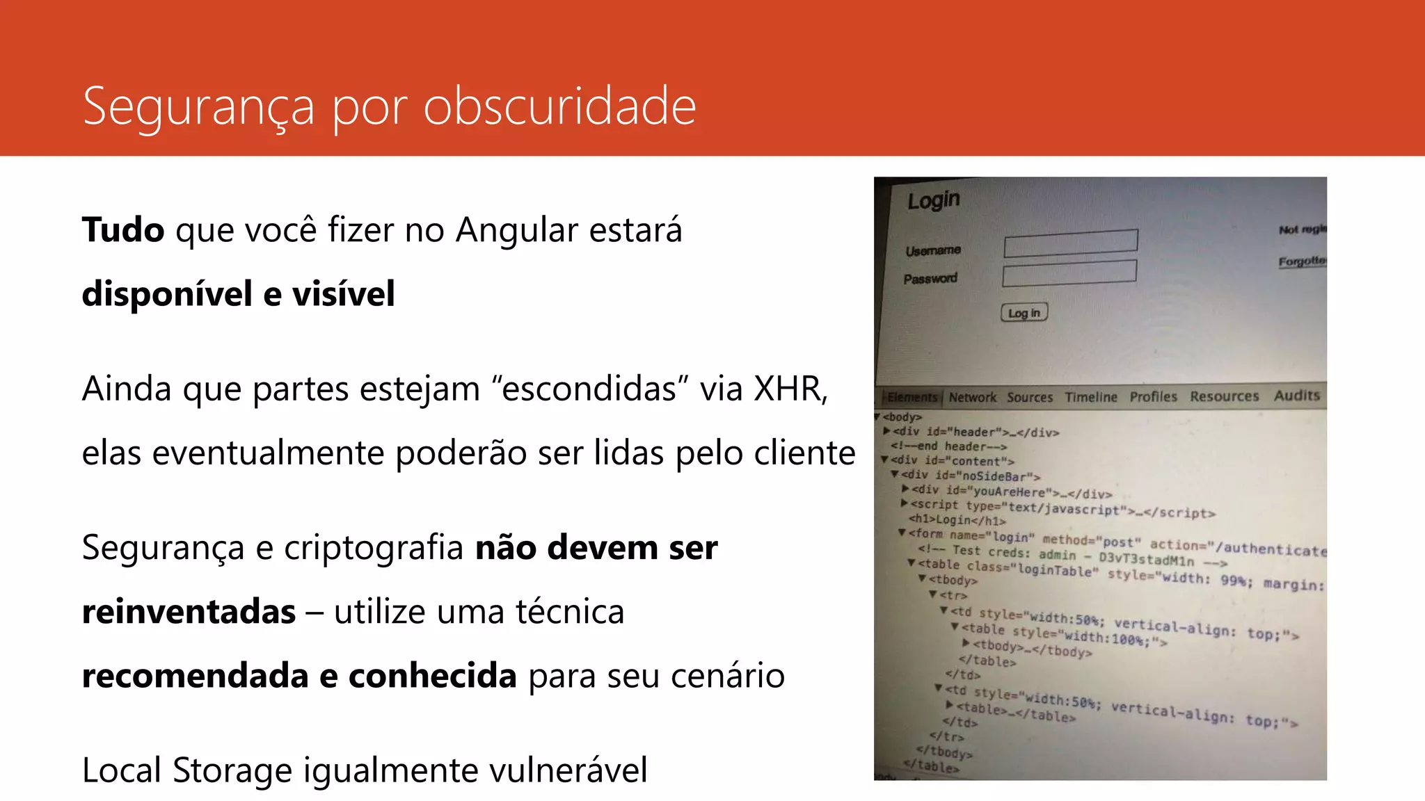 Segurança por obscuridade
Tudo que você fizer no Angular estará
disponível e visível
Ainda que partes estejam “escondidas” via XHR,
elas eventualmente poderão ser lidas pelo cliente
Segurança e criptografia não devem ser
reinventadas – utilize uma técnica
recomendada e conhecida para seu cenário
Local Storage igualmente vulnerável
 