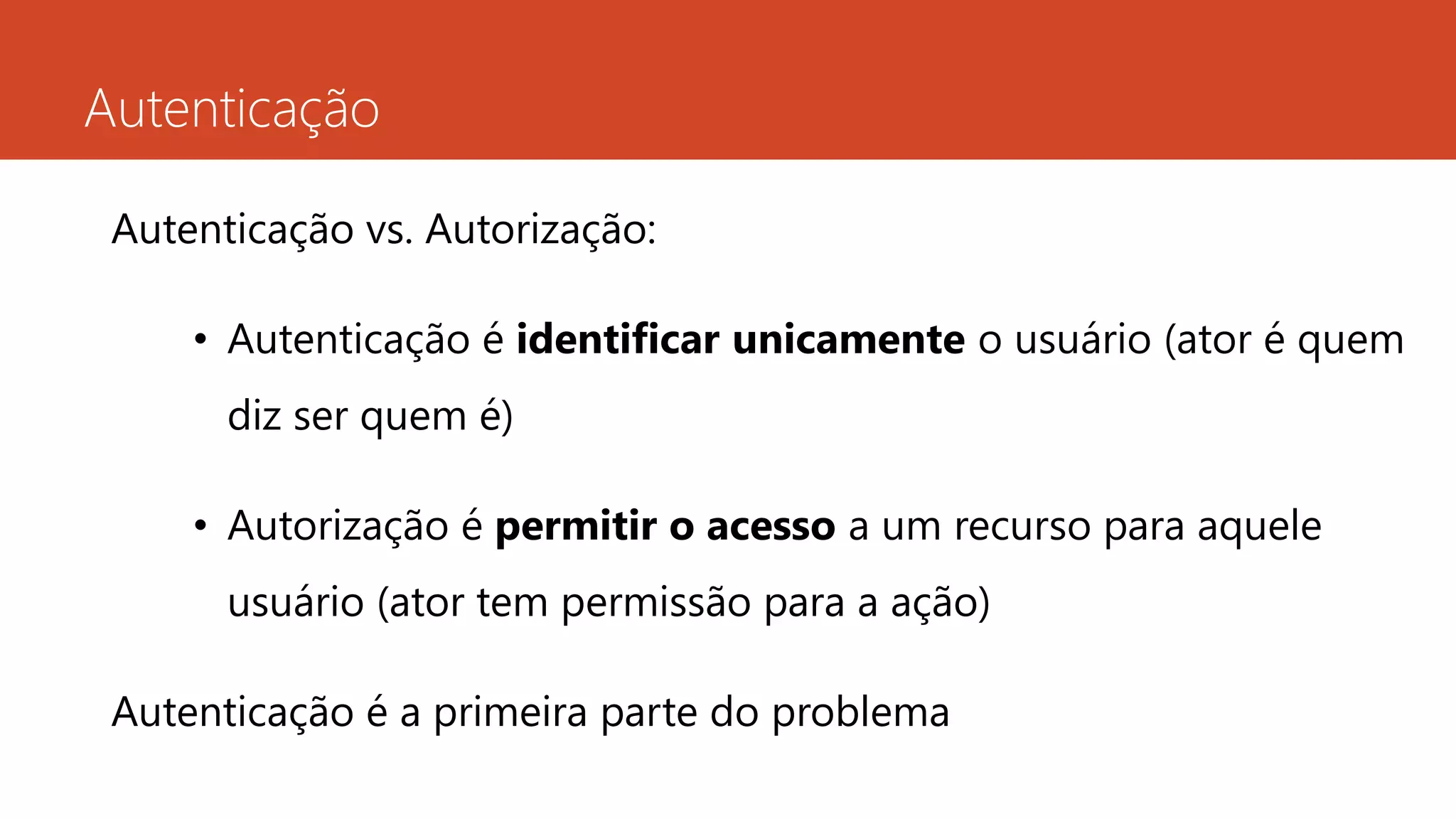 Autenticação
Autenticação vs. Autorização:
• Autenticação é identificar unicamente o usuário (ator é quem
diz ser quem é)
• Autorização é permitir o acesso a um recurso para aquele
usuário (ator tem permissão para a ação)
Autenticação é a primeira parte do problema
 