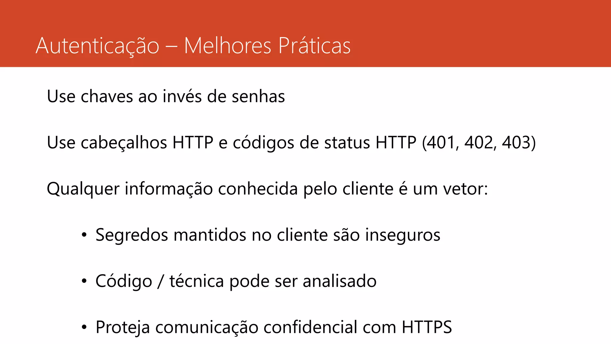 Autenticação – Melhores Práticas
Use chaves ao invés de senhas
Use cabeçalhos HTTP e códigos de status HTTP (401, 402, 403)
Qualquer informação conhecida pelo cliente é um vetor:
• Segredos mantidos no cliente são inseguros
• Código / técnica pode ser analisado
• Proteja comunicação confidencial com HTTPS
 