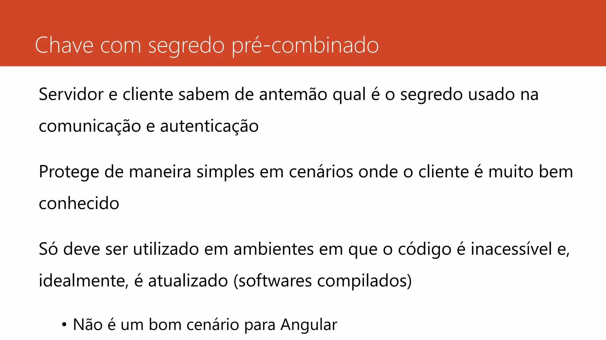Chave com segredo pré-combinado
Servidor e cliente sabem de antemão qual é o segredo usado na
comunicação e autenticação
Protege de maneira simples em cenários onde o cliente é muito bem
conhecido
Só deve ser utilizado em ambientes em que o código é inacessível e,
idealmente, é atualizado (softwares compilados)
• Não é um bom cenário para Angular
 