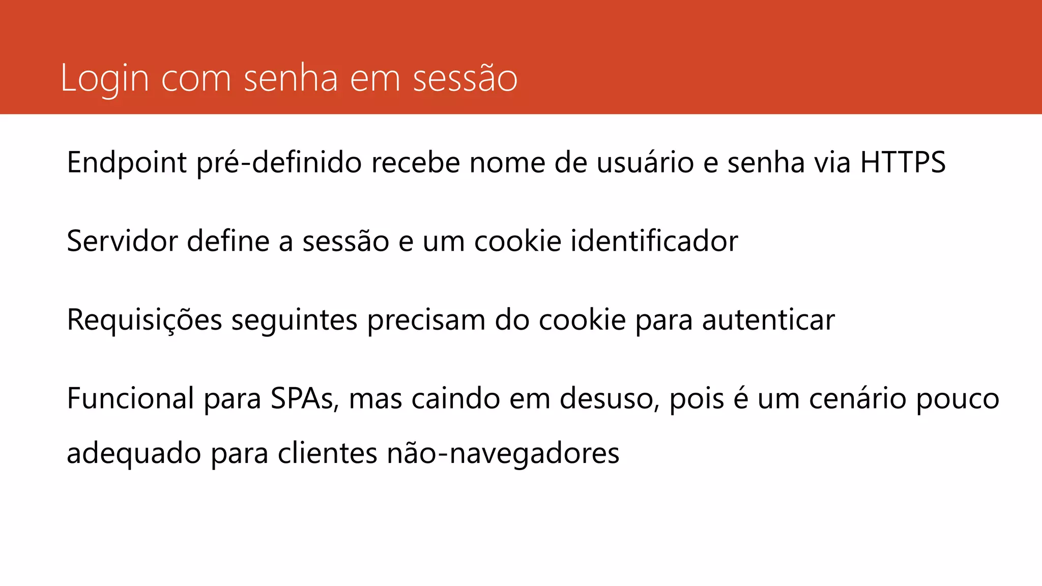 Login com senha em sessão
Endpoint pré-definido recebe nome de usuário e senha via HTTPS
Servidor define a sessão e um cookie identificador
Requisições seguintes precisam do cookie para autenticar
Funcional para SPAs, mas caindo em desuso, pois é um cenário pouco
adequado para clientes não-navegadores
 