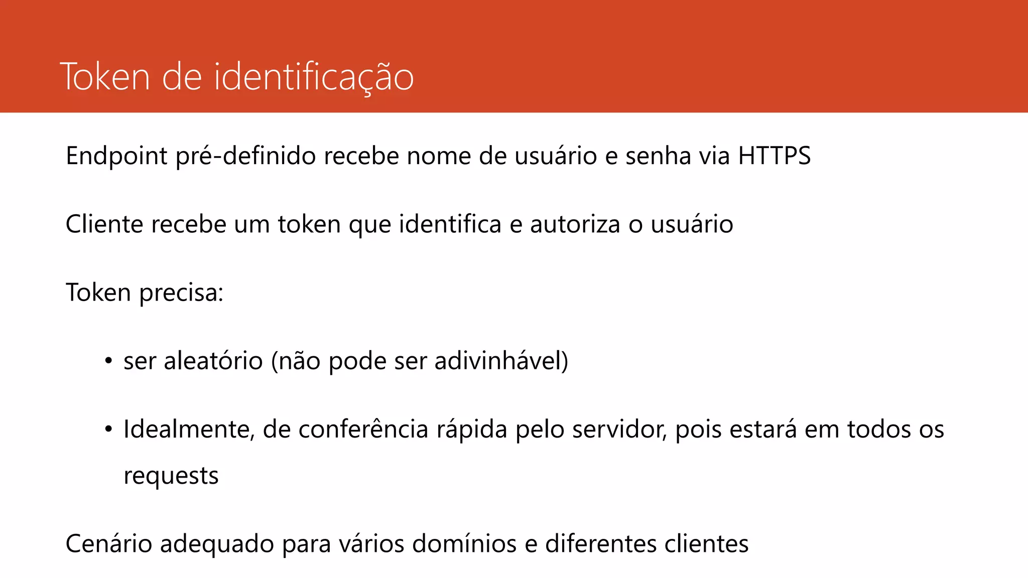 Token de identificação
Endpoint pré-definido recebe nome de usuário e senha via HTTPS
Cliente recebe um token que identifica e autoriza o usuário
Token precisa:
• ser aleatório (não pode ser adivinhável)
• Idealmente, de conferência rápida pelo servidor, pois estará em todos os
requests
Cenário adequado para vários domínios e diferentes clientes
 