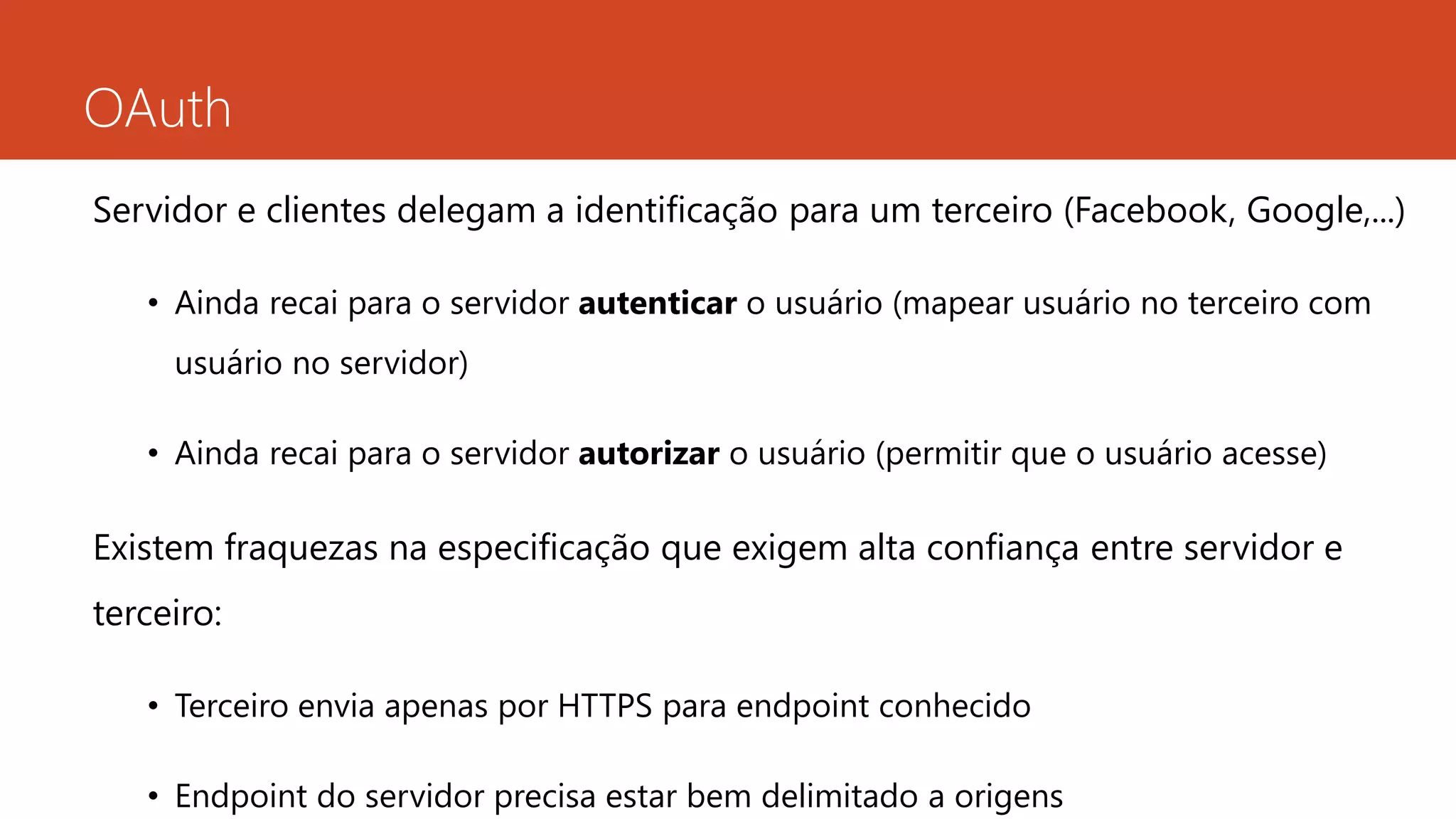 OAuth
Servidor e clientes delegam a identificação para um terceiro (Facebook, Google,...)
• Ainda recai para o servidor autenticar o usuário (mapear usuário no terceiro com
usuário no servidor)
• Ainda recai para o servidor autorizar o usuário (permitir que o usuário acesse)
Existem fraquezas na especificação que exigem alta confiança entre servidor e
terceiro:
• Terceiro envia apenas por HTTPS para endpoint conhecido
• Endpoint do servidor precisa estar bem delimitado a origens
 