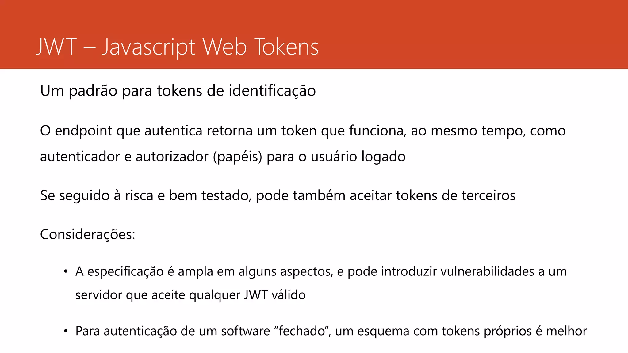 JWT – Javascript Web Tokens
Um padrão para tokens de identificação
O endpoint que autentica retorna um token que funciona, ao mesmo tempo, como
autenticador e autorizador (papéis) para o usuário logado
Se seguido à risca e bem testado, pode também aceitar tokens de terceiros
Considerações:
• A especificação é ampla em alguns aspectos, e pode introduzir vulnerabilidades a um
servidor que aceite qualquer JWT válido
• Para autenticação de um software “fechado”, um esquema com tokens próprios é melhor
 