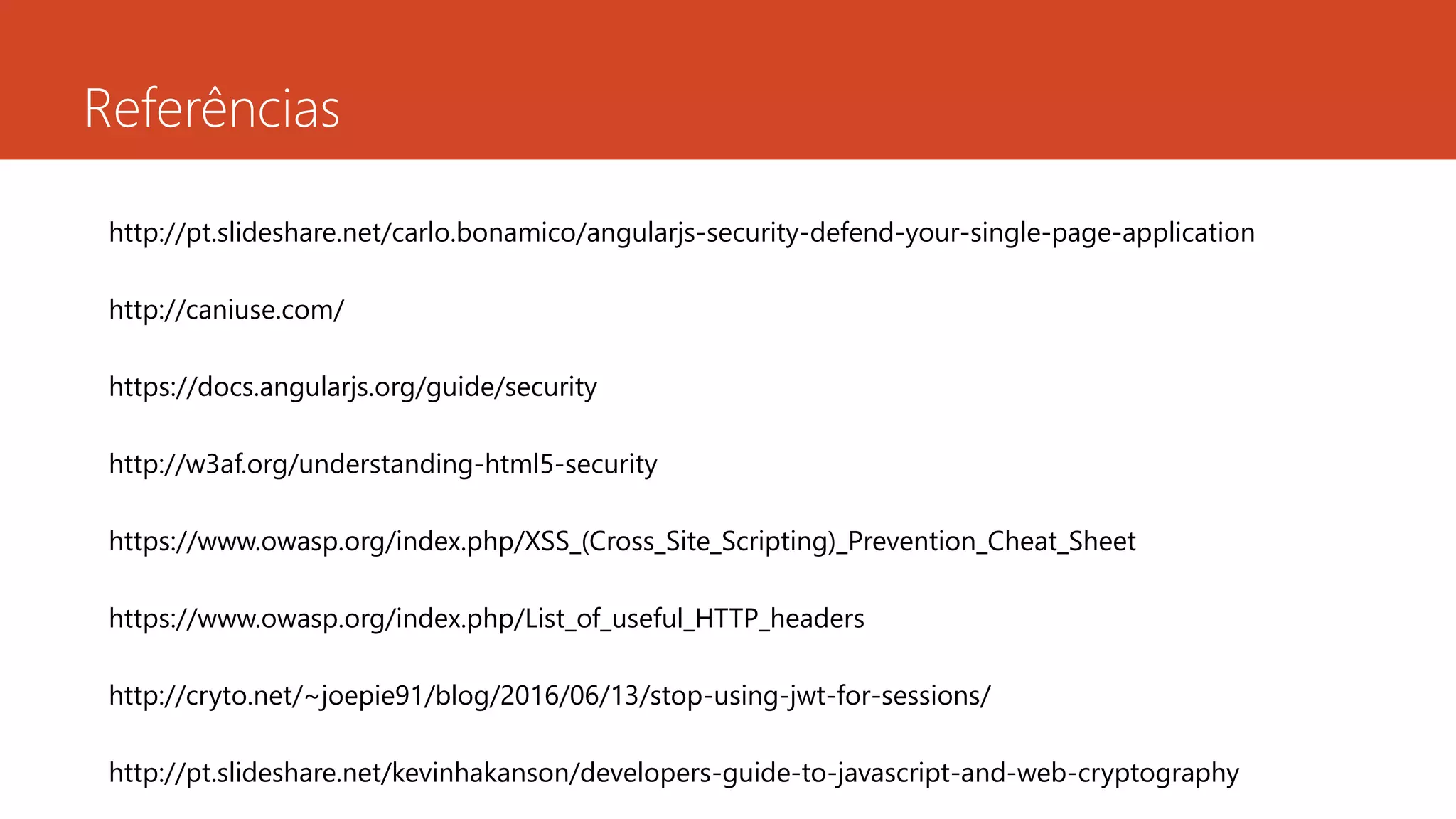 Referências
http://pt.slideshare.net/carlo.bonamico/angularjs-security-defend-your-single-page-application
http://caniuse.com/
https://docs.angularjs.org/guide/security
http://w3af.org/understanding-html5-security
https://www.owasp.org/index.php/XSS_(Cross_Site_Scripting)_Prevention_Cheat_Sheet
https://www.owasp.org/index.php/List_of_useful_HTTP_headers
http://cryto.net/~joepie91/blog/2016/06/13/stop-using-jwt-for-sessions/
http://pt.slideshare.net/kevinhakanson/developers-guide-to-javascript-and-web-cryptography
 