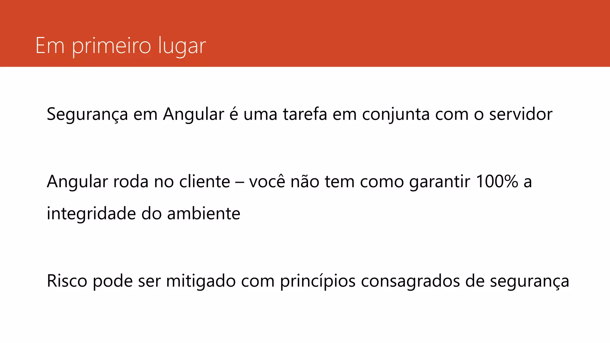 Em primeiro lugar
Segurança em Angular é uma tarefa em conjunta com o servidor
Angular roda no cliente – você não tem como garantir 100% a
integridade do ambiente
Risco pode ser mitigado com princípios consagrados de segurança
 