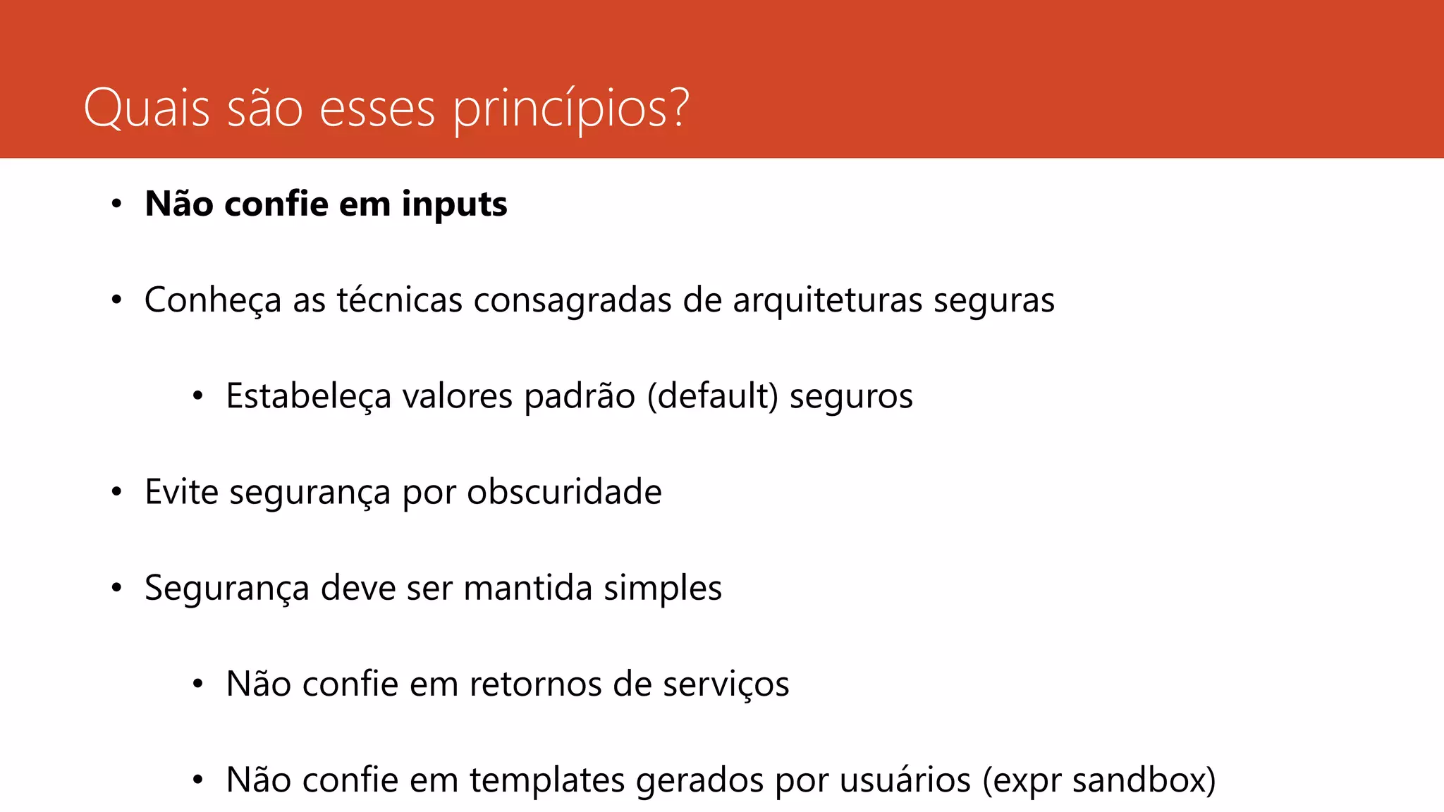 Quais são esses princípios?
• Não confie em inputs
• Conheça as técnicas consagradas de arquiteturas seguras
• Estabeleça valores padrão (default) seguros
• Evite segurança por obscuridade
• Segurança deve ser mantida simples
• Não confie em retornos de serviços
• Não confie em templates gerados por usuários (expr sandbox)
 