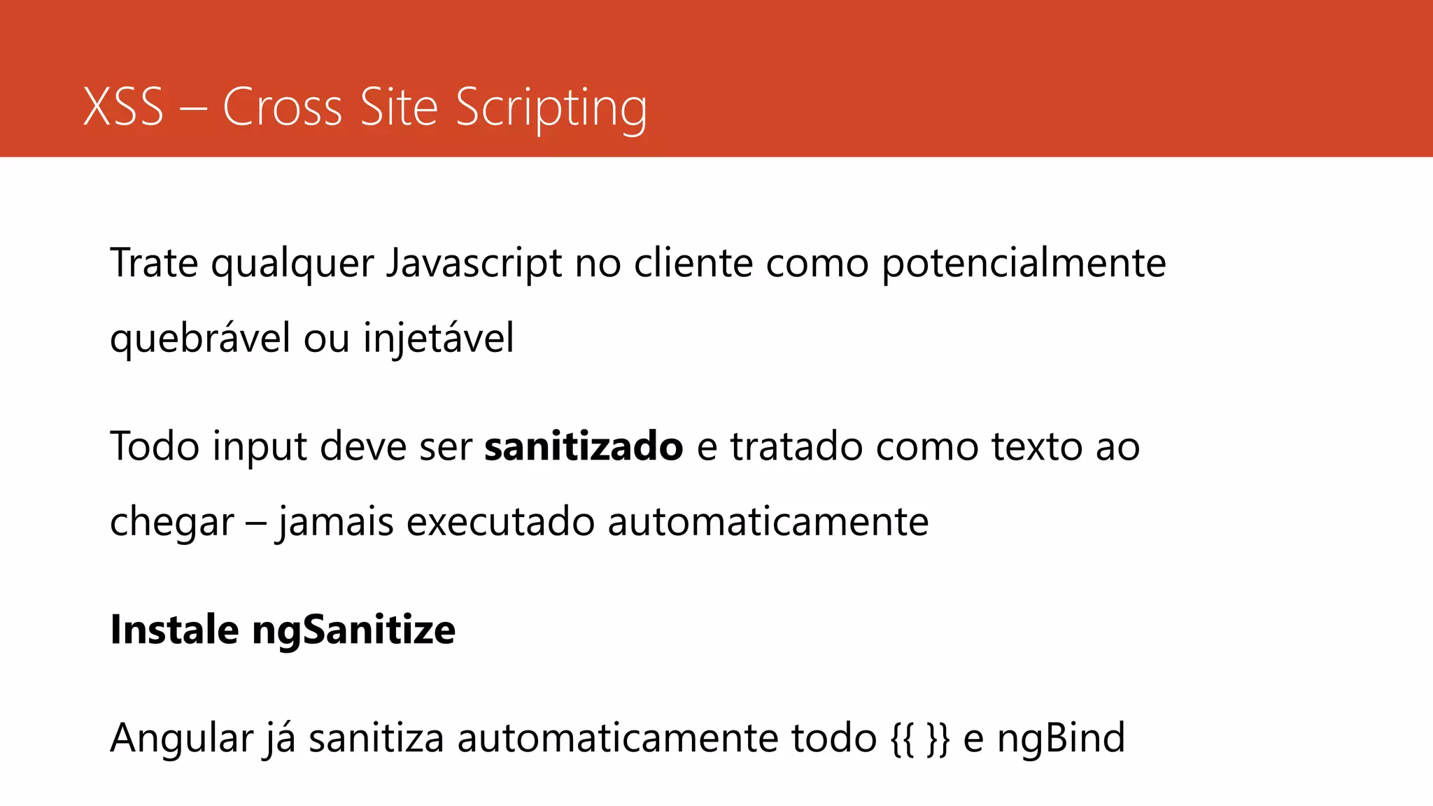 XSS – Cross Site Scripting
Trate qualquer Javascript no cliente como potencialmente
quebrável ou injetável
Todo input deve ser sanitizado e tratado como texto ao
chegar – jamais executado automaticamente
Instale ngSanitize
Angular já sanitiza automaticamente todo {{ }} e ngBind
 