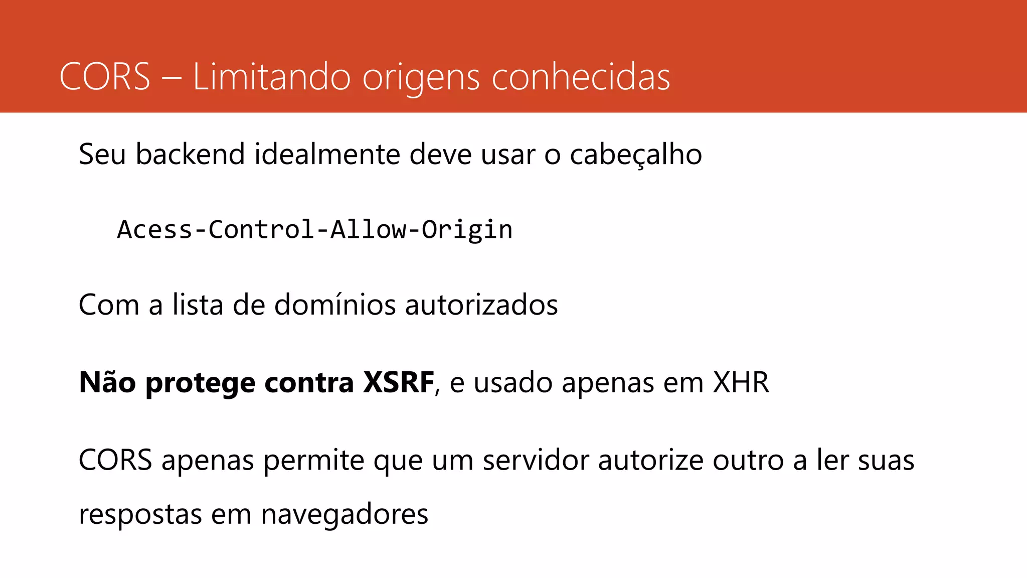 CORS – Limitando origens conhecidas
Seu backend idealmente deve usar o cabeçalho
Acess-Control-Allow-Origin
Com a lista de domínios autorizados
Não protege contra XSRF, e usado apenas em XHR
CORS apenas permite que um servidor autorize outro a ler suas
respostas em navegadores
 