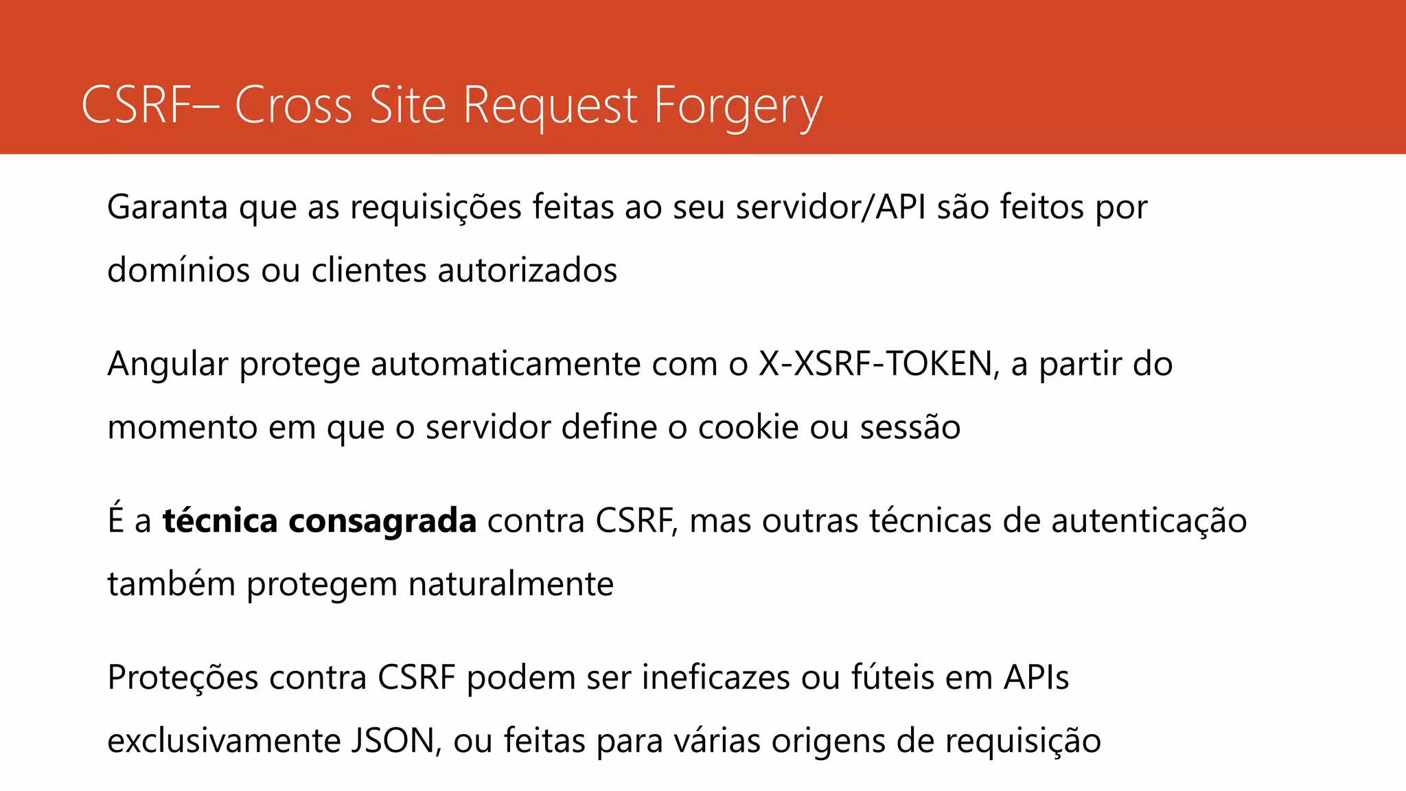 CSRF– Cross Site Request Forgery
Garanta que as requisições feitas ao seu servidor/API são feitos por
domínios ou clientes autorizados
Angular protege automaticamente com o X-XSRF-TOKEN, a partir do
momento em que o servidor define o cookie ou sessão
É a técnica consagrada contra CSRF, mas outras técnicas de autenticação
também protegem naturalmente
Proteções contra CSRF podem ser ineficazes ou fúteis em APIs
exclusivamente JSON, ou feitas para várias origens de requisição
 