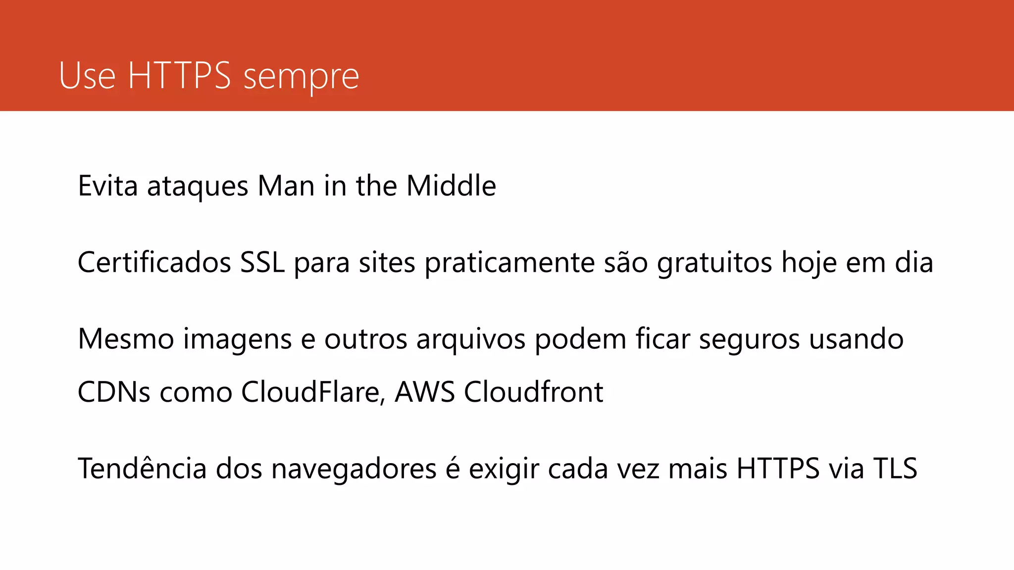 Use HTTPS sempre
Evita ataques Man in the Middle
Certificados SSL para sites praticamente são gratuitos hoje em dia
Mesmo imagens e outros arquivos podem ficar seguros usando
CDNs como CloudFlare, AWS Cloudfront
Tendência dos navegadores é exigir cada vez mais HTTPS via TLS
 