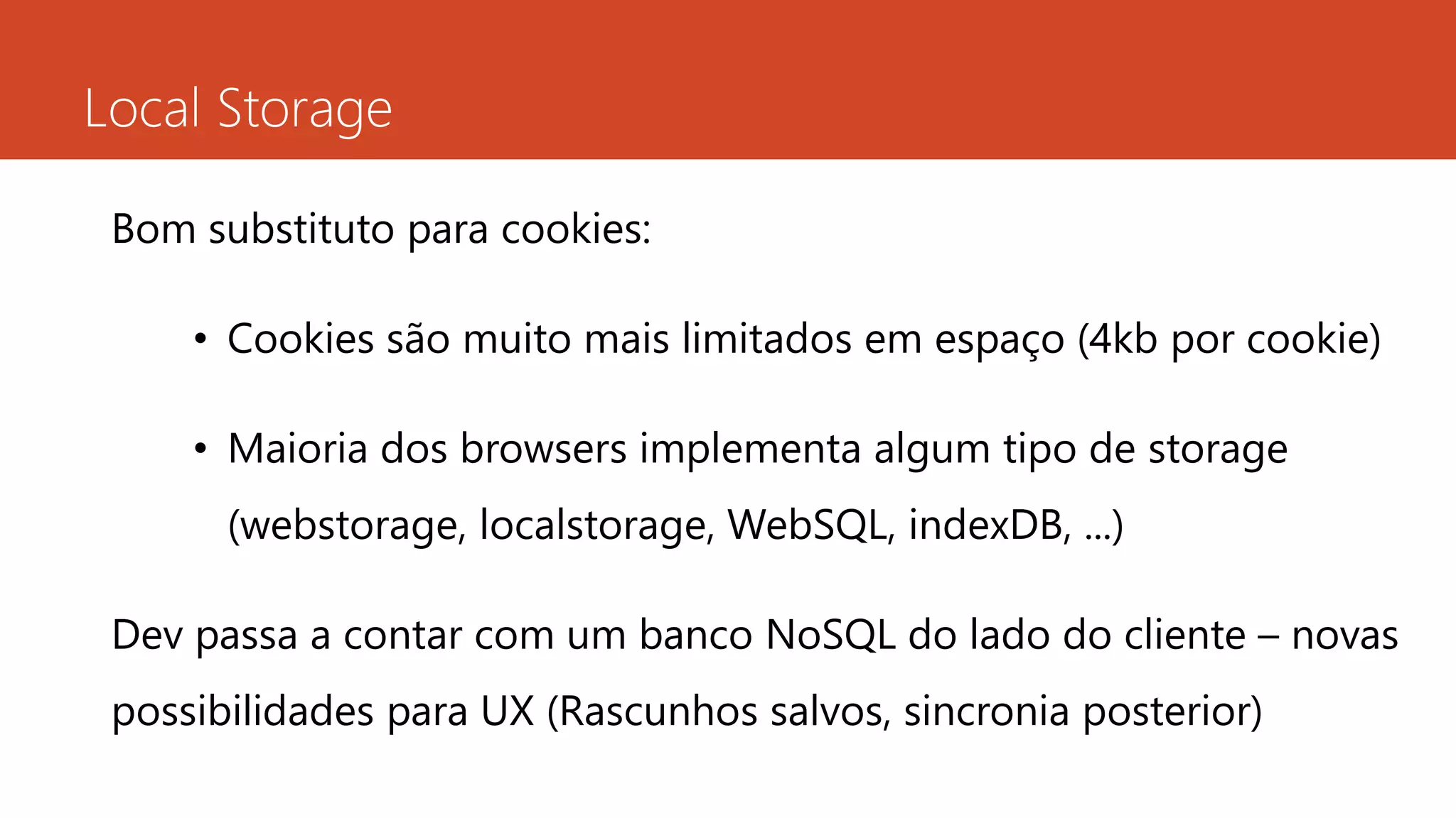 Local Storage
Bom substituto para cookies:
• Cookies são muito mais limitados em espaço (4kb por cookie)
• Maioria dos browsers implementa algum tipo de storage
(webstorage, localstorage, WebSQL, indexDB, ...)
Dev passa a contar com um banco NoSQL do lado do cliente – novas
possibilidades para UX (Rascunhos salvos, sincronia posterior)
 