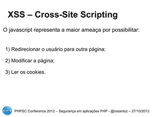 XSS – Cross-Site Scripting
O javascript representa a maior ameaça por possibilitar:


1) Redirecionar o usuário para outra página;

2) Modificar a página;

3) Ler os cookies.




    PHPSC Conference 2012 – Segurança em aplicações PHP - @rosantoz – 27/10/2012
 
