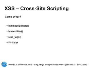 XSS – Cross-Site Scripting
Como evitar?


 ➔   htmlspecialchars()

 ➔   htmlentities()

 ➔   strip_tags()

 ➔   Whitelist




     PHPSC Conference 2012 – Segurança em aplicações PHP - @rosantoz – 27/10/2012
 